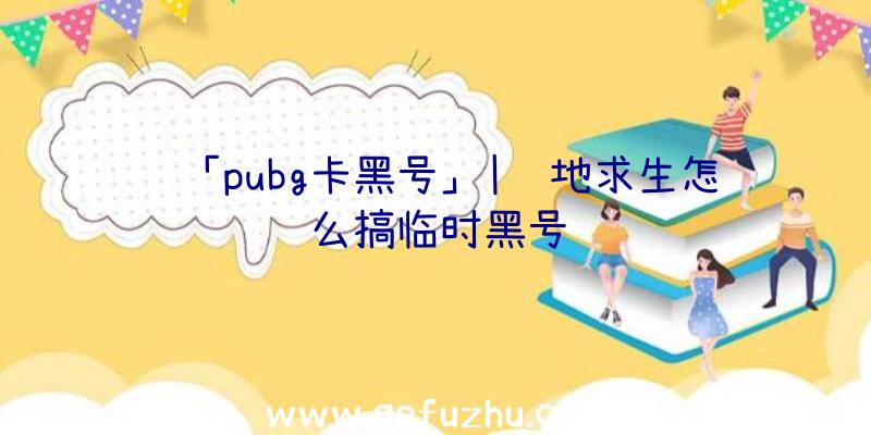 「pubg卡黑号」|绝地求生怎么搞临时黑号